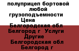 полуприцеп бортовой любой грузоподъемности › Цена ­ 1 000 - Белгородская обл., Белгород г. Услуги » Другие   . Белгородская обл.,Белгород г.